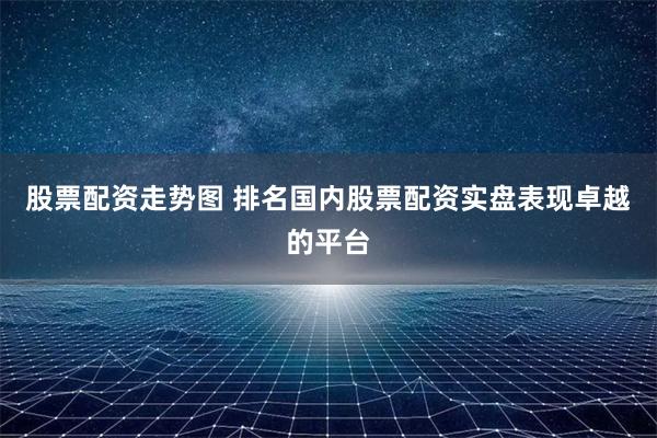 股票配资走势图 排名国内股票配资实盘表现卓越的平台