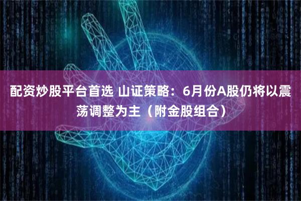 配资炒股平台首选 山证策略：6月份A股仍将以震荡调整为主（附金股组合）
