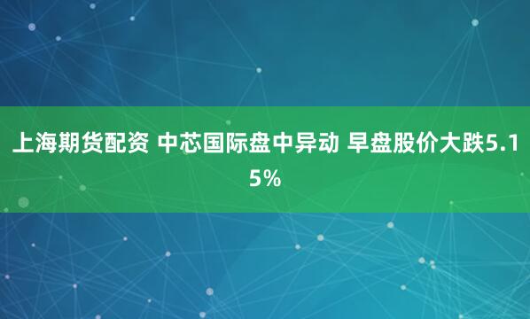 上海期货配资 中芯国际盘中异动 早盘股价大跌5.15%