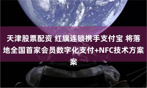 天津股票配资 红旗连锁携手支付宝 将落地全国首家会员数字化支付+NFC技术方案