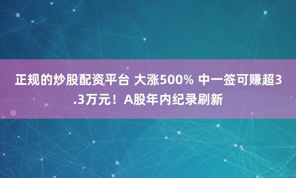 正规的炒股配资平台 大涨500% 中一签可赚超3.3万元！A股年内纪录刷新