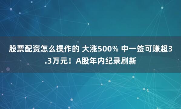 股票配资怎么操作的 大涨500% 中一签可赚超3.3万元!A股年内纪录刷新
