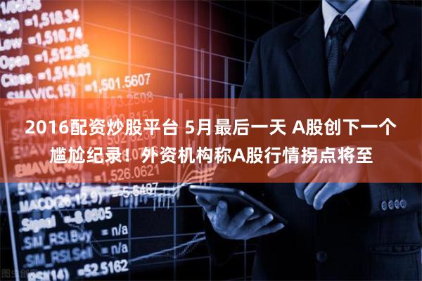 2016配资炒股平台 5月最后一天 A股创下一个尴尬纪录！外资机构称A股行情拐点将至