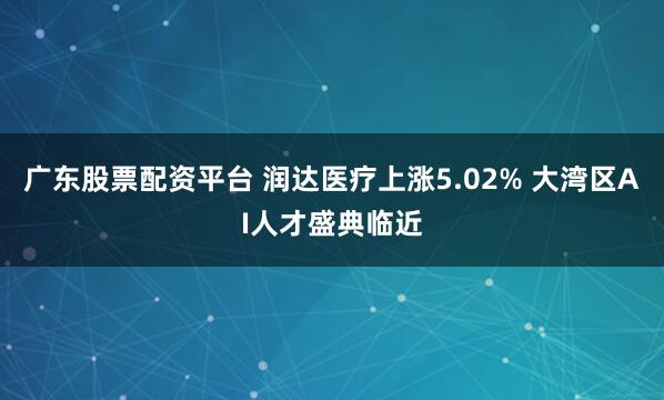 广东股票配资平台 润达医疗上涨5.02% 大湾区AI人才盛典临近