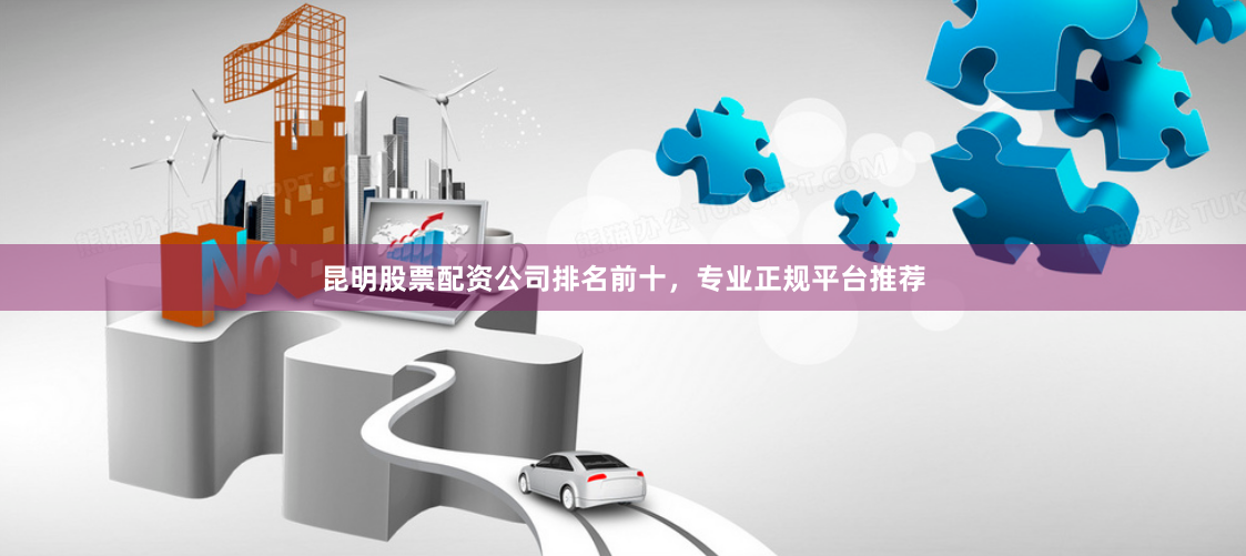 昆明股票配资公司排名前十，专业正规平台推荐