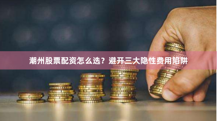潮州股票配资怎么选？避开三大隐性费用陷阱